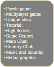 
•Puzzle game; •Multiplayer game; •Unique idea; •Tutorial; •High Scores; •Game Center; •Main Chat; •Country Chat; •Music and Sounds; •Retina graphics.