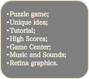 
•Puzzle game; •Unique idea; •Tutorial; •High Scores; •Game Center; •Music and Sounds; •Retina graphics.