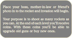 
Place your boss, mother-in-law or friend’s photo in to the rocket and invasion will begin. Your purpose is to shoot as many rockets as you can. At the end of each level you’ll receive coins. With these coins you’ll be able to upgrade old guns or buy new ones.

