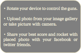 
• Rotate your device to control the guns. • Upload photo from your image gallery or take picture with camera. • Share your best score and rocket with placed photo with your facebook or twitter friends. 