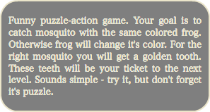 
Funny puzzle-action game. Your goal is to catch mosquito with the same colored frog. Otherwise frog will change it's color. For the right mosquito you will get a golden tooth. These teeth will be your ticket to the next level. Sounds simple - try it, but don't forget it's puzzle.
