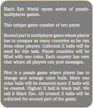 
Black Eye World opens series of puzzle-multiplayer games. This unique game consists of two parts: Second part is multiplayer game where player has to conquer as many countries as he can from other players. Collected X balls will be used for this task. Player countries will be filled with one color. Each country has own chat where all players can post messages. First is a puzzle game where player has to change and arrange color balls. More one color balls will be removed more X balls will be created. Highest X ball is black ball. We call it Black Eye. All created X balls will be collected for second part of the game.
