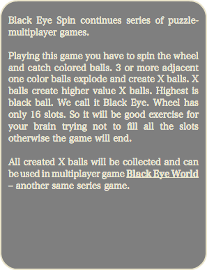 
Black Eye Spin continues series of puzzle-multiplayer games. Playing this game you have to spin the wheel and catch colored balls. 3 or more adjacent one color balls explode and create X balls. X balls create higher value X balls. Highest is black ball. We call it Black Eye. Wheel has only 16 slots. So it will be good exercise for your brain trying not to fill all the slots otherwise the game will end. All created X balls will be collected and can be used in multiplayer game Black Eye World – another same series game. 