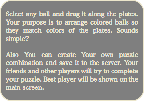 
Select any ball and drag it along the plates. Your purpose is to arrange colored balls so they match colors of the plates. Sounds simple? Also You can create Your own puzzle combination and save it to the server. Your friends and other players will try to complete your puzzle. Best player will be shown on the main screen. 