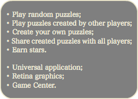 
• Play random puzzles; • Play puzzles created by other players; • Create your own puzzles;
• Share created puzzles with all players; • Earn stars. • Universal application; • Retina graphics;
• Game Center.
