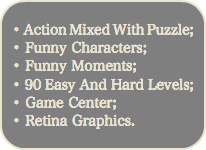 
• Action Mixed With Puzzle; • Funny Characters;
• Funny Moments;
• 90 Easy And Hard Levels;
• Game Center;
• Retina Graphics.
