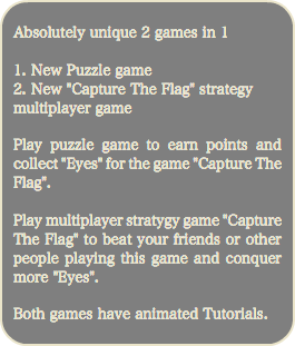 
Absolutely unique 2 games in 1 1. New Puzzle game 2. New "Capture The Flag" strategy multiplayer game Play puzzle game to earn points and collect "Eyes" for the game "Capture The Flag". Play multiplayer stratygy game "Capture The Flag" to beat your friends or other people playing this game and conquer more "Eyes". Both games have animated Tutorials. 