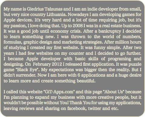 
My name is Giedrius Talzunas and I am an indie developer from small, but very nice country Lithuania. Nowadays I am developing games for Apple devices. It's very hard and a lot of time requiring job, but it's my passion, I love doing that. Up to 2008 I was in a real estate business. It was a good job until economy crisis. After a bankruptcy I decided to learn something new. I was thrown to the world of numbers, formulas, graphic design and marketing strategies. After million hours of studying I created my first website. It was funny simple. After two years I had few websites on my counter and I decided to go further. I became Apple developer with basic skills of programing and designing. On February 2012 I released first application. It was puzzle game "Black Eye". My expectations was bigger then the reality. But I didn't surrender. Now I am here with 6 applications and a huge desire to learn more and create something beautiful. I called this website "GiT-Apps.com" and this page "About Us" because I'm planning to expand my business with more creative people, but it wouldn't be possible without You! Thank You for using my applications, leaving reviews and sharing on facebook, twitter and etc.
